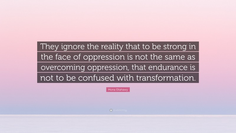 Mona Eltahawy Quote: “They ignore the reality that to be strong in the face of oppression is not the same as overcoming oppression, that endurance is not to be confused with transformation.”