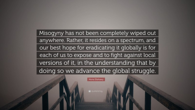 Mona Eltahawy Quote: “Misogyny has not been completely wiped out anywhere. Rather, it resides on a spectrum, and our best hope for eradicating it globally is for each of us to expose and to fight against local versions of it, in the understanding that by doing so we advance the global struggle.”