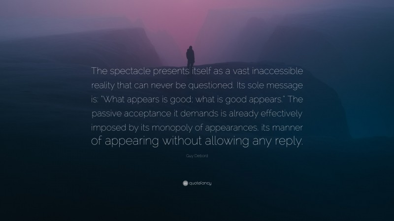 Guy Debord Quote: “The spectacle presents itself as a vast inaccessible reality that can never be questioned. Its sole message is: “What appears is good; what is good appears.” The passive acceptance it demands is already effectively imposed by its monopoly of appearances, its manner of appearing without allowing any reply.”