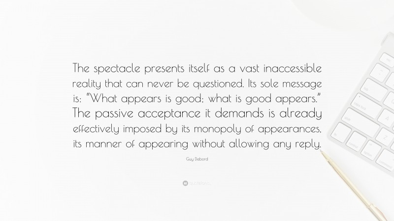 Guy Debord Quote: “The spectacle presents itself as a vast inaccessible reality that can never be questioned. Its sole message is: “What appears is good; what is good appears.” The passive acceptance it demands is already effectively imposed by its monopoly of appearances, its manner of appearing without allowing any reply.”