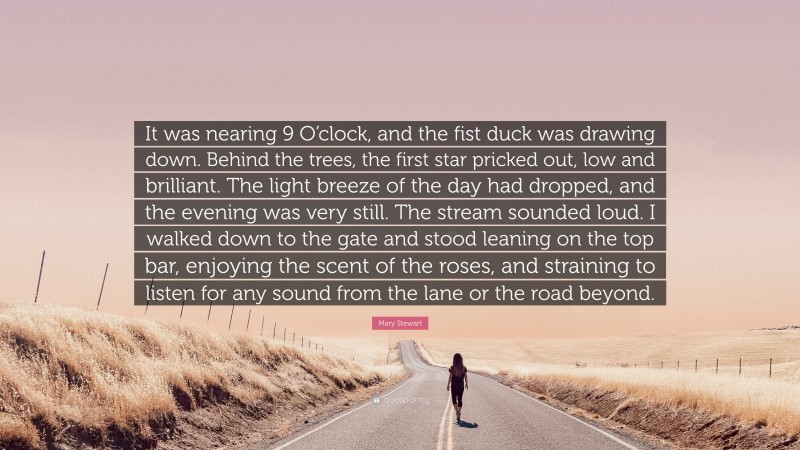 Mary Stewart Quote: “It was nearing 9 O’clock, and the fist duck was drawing down. Behind the trees, the first star pricked out, low and brilliant. The light breeze of the day had dropped, and the evening was very still. The stream sounded loud. I walked down to the gate and stood leaning on the top bar, enjoying the scent of the roses, and straining to listen for any sound from the lane or the road beyond.”