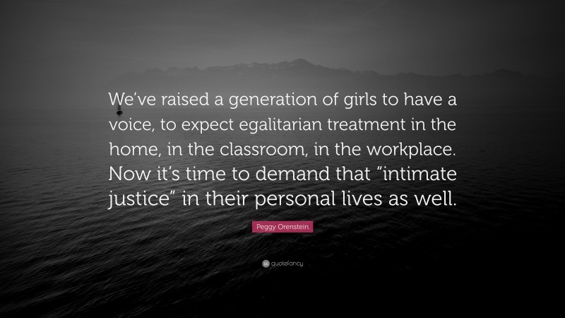 Peggy Orenstein Quote: “We’ve raised a generation of girls to have a voice, to expect egalitarian treatment in the home, in the classroom, in the workplace. Now it’s time to demand that “intimate justice” in their personal lives as well.”