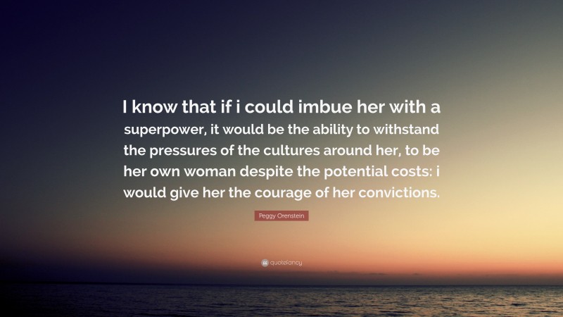 Peggy Orenstein Quote: “I know that if i could imbue her with a superpower, it would be the ability to withstand the pressures of the cultures around her, to be her own woman despite the potential costs: i would give her the courage of her convictions.”