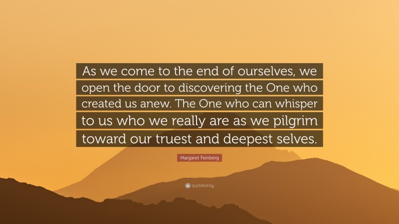 Margaret Feinberg Quote: “As we come to the end of ourselves, we open the door to discovering the One who created us anew. The One who can whisper to us who we really are as we pilgrim toward our truest and deepest selves.”