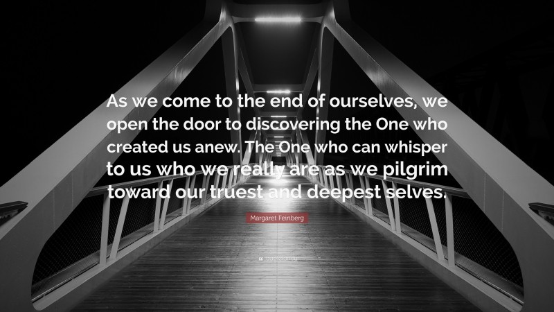 Margaret Feinberg Quote: “As we come to the end of ourselves, we open the door to discovering the One who created us anew. The One who can whisper to us who we really are as we pilgrim toward our truest and deepest selves.”