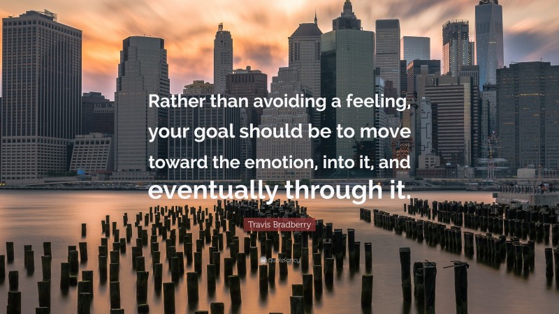 Travis Bradberry Quote: “Rather than avoiding a feeling, your goal should be to move toward the emotion, into it, and eventually through it.”