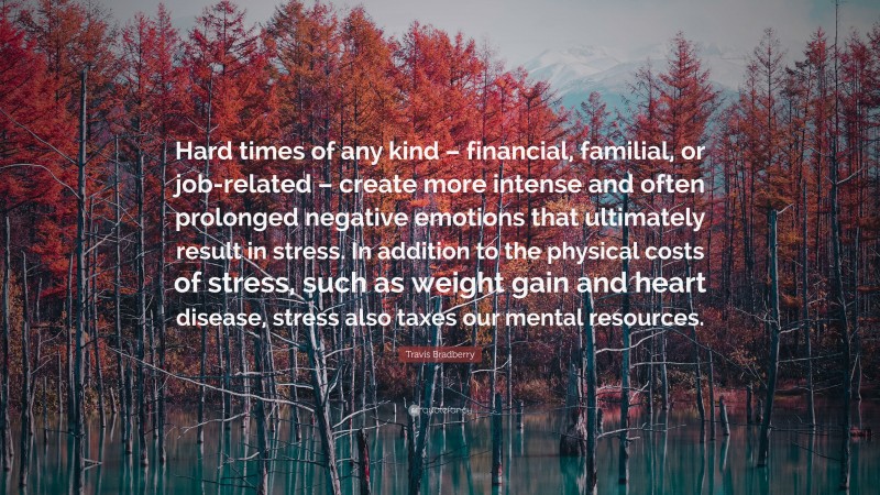 Travis Bradberry Quote: “Hard times of any kind – financial, familial, or job-related – create more intense and often prolonged negative emotions that ultimately result in stress. In addition to the physical costs of stress, such as weight gain and heart disease, stress also taxes our mental resources.”