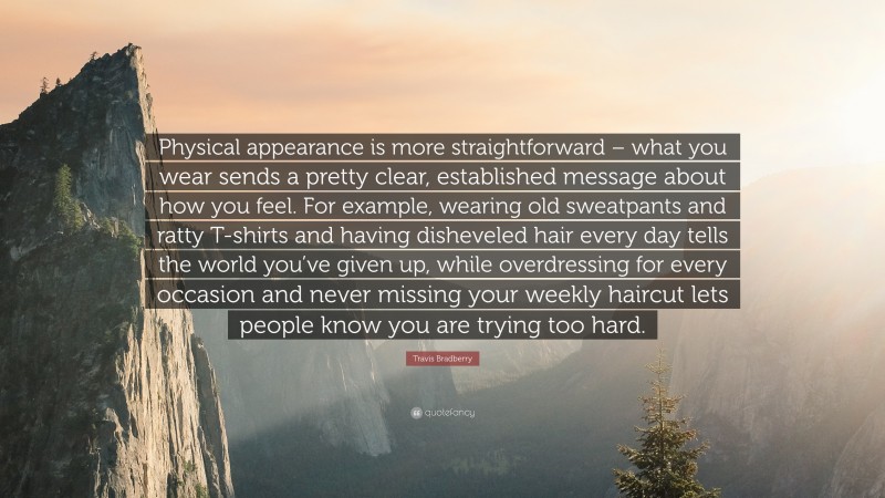 Travis Bradberry Quote: “Physical appearance is more straightforward – what you wear sends a pretty clear, established message about how you feel. For example, wearing old sweatpants and ratty T-shirts and having disheveled hair every day tells the world you’ve given up, while overdressing for every occasion and never missing your weekly haircut lets people know you are trying too hard.”