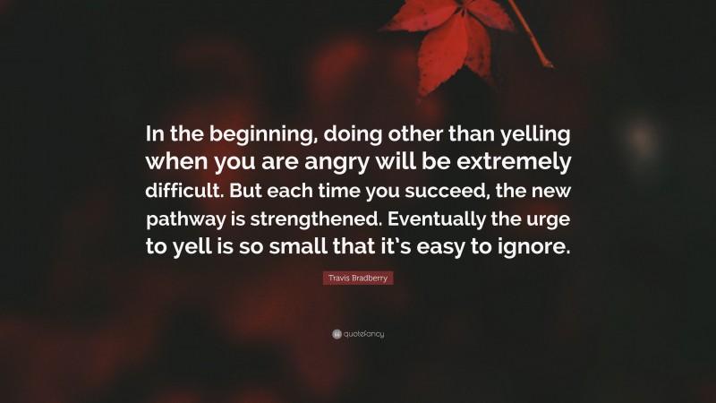 Travis Bradberry Quote: “In the beginning, doing other than yelling when you are angry will be extremely difficult. But each time you succeed, the new pathway is strengthened. Eventually the urge to yell is so small that it’s easy to ignore.”