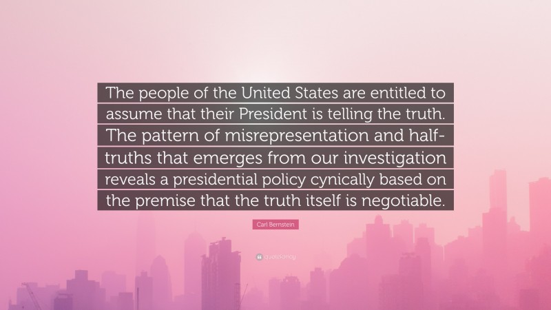 Carl Bernstein Quote: “The people of the United States are entitled to assume that their President is telling the truth. The pattern of misrepresentation and half-truths that emerges from our investigation reveals a presidential policy cynically based on the premise that the truth itself is negotiable.”