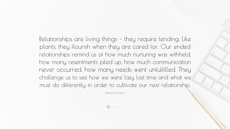 Daphne Rose Kingma Quote: “Relationships are living things – they require tending. Like plants, they flourish when they are cared for. Our ended relationships remind us of how much nurturing was withheld, how many resentments piled up, how much communication never occurred, how many needs went unfulfilled. They challenge us to see how we were lazy last time and what we must do differently in order to cultivate our next relationship.”