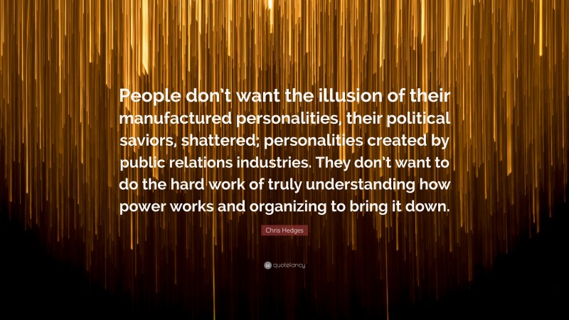 Chris Hedges Quote: “People don’t want the illusion of their manufactured personalities, their political saviors, shattered; personalities created by public relations industries. They don’t want to do the hard work of truly understanding how power works and organizing to bring it down.”