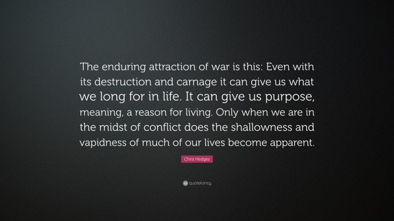 Chris Hedges Quote: “The enduring attraction of war is this: Even with its destruction and carnage it can give us what we long for in life. It can give us purpose, meaning, a reason for living. Only when we are in the midst of conflict does the shallowness and vapidness of much of our lives become apparent.”