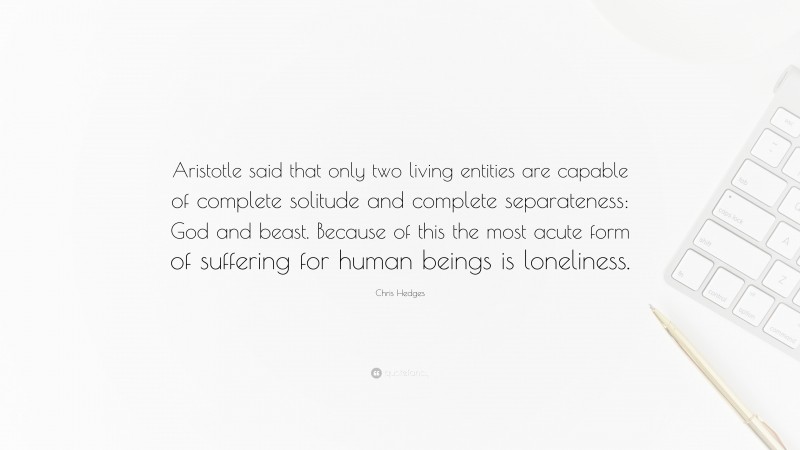 Chris Hedges Quote: “Aristotle said that only two living entities are capable of complete solitude and complete separateness: God and beast. Because of this the most acute form of suffering for human beings is loneliness.”