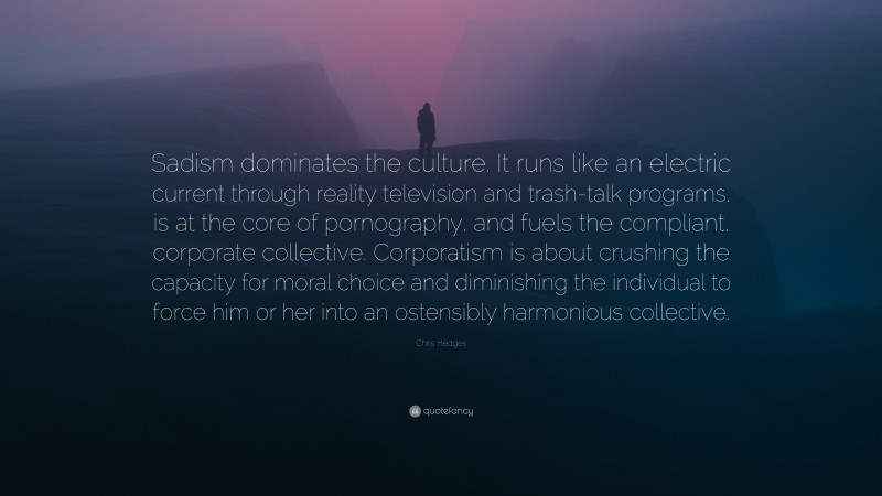 Chris Hedges Quote: “Sadism dominates the culture. It runs like an electric current through reality television and trash-talk programs, is at the core of pornography, and fuels the compliant, corporate collective. Corporatism is about crushing the capacity for moral choice and diminishing the individual to force him or her into an ostensibly harmonious collective.”