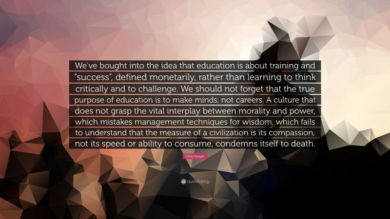 Chris Hedges Quote: “We’ve bought into the idea that education is about training and “success”, defined monetarily, rather than learning to think critically and to challenge. We should not forget that the true purpose of education is to make minds, not careers. A culture that does not grasp the vital interplay between morality and power, which mistakes management techniques for wisdom, which fails to understand that the measure of a civilization is its compassion, not its speed or ability to consume, condemns itself to death.”