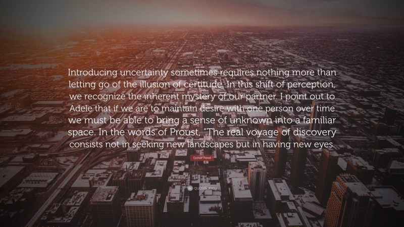 Esther Perel Quote: “Introducing uncertainty sometimes requires nothing more than letting go of the illusion of certitude. In this shift of perception, we recognize the inherent mystery of our partner. I point out to Adele that if we are to maintain desire with one person over time we must be able to bring a sense of unknown into a familiar space. In the words of Proust, “The real voyage of discovery consists not in seeking new landscapes but in having new eyes.”