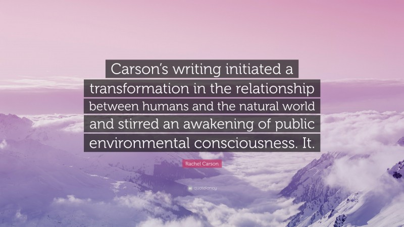Rachel Carson Quote: “Carson’s writing initiated a transformation in the relationship between humans and the natural world and stirred an awakening of public environmental consciousness. It.”