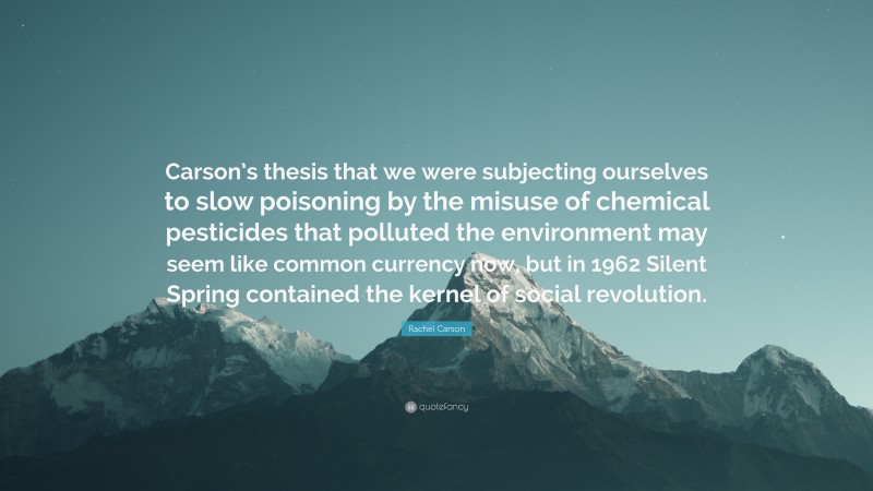 Rachel Carson Quote: “Carson’s thesis that we were subjecting ourselves to slow poisoning by the misuse of chemical pesticides that polluted the environment may seem like common currency now, but in 1962 Silent Spring contained the kernel of social revolution.”