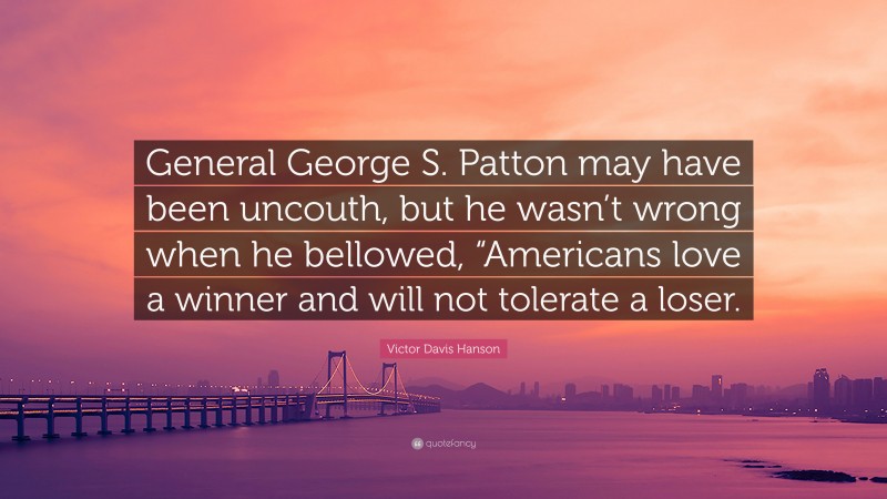 Victor Davis Hanson Quote: “General George S. Patton may have been uncouth, but he wasn’t wrong when he bellowed, “Americans love a winner and will not tolerate a loser.”