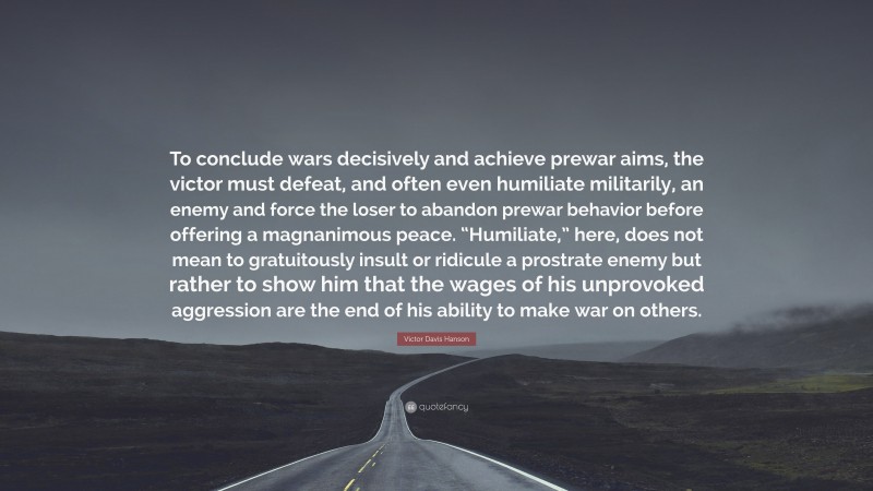 Victor Davis Hanson Quote: “To conclude wars decisively and achieve prewar aims, the victor must defeat, and often even humiliate militarily, an enemy and force the loser to abandon prewar behavior before offering a magnanimous peace. “Humiliate,” here, does not mean to gratuitously insult or ridicule a prostrate enemy but rather to show him that the wages of his unprovoked aggression are the end of his ability to make war on others.”