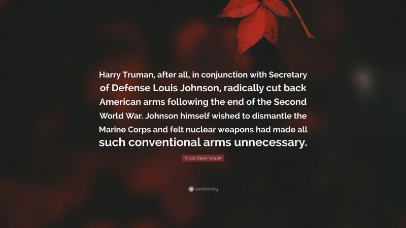 Victor Davis Hanson Quote: “Harry Truman, after all, in conjunction with Secretary of Defense Louis Johnson, radically cut back American arms following the end of the Second World War. Johnson himself wished to dismantle the Marine Corps and felt nuclear weapons had made all such conventional arms unnecessary.”