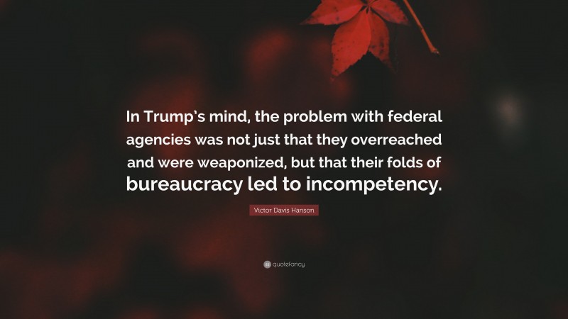 Victor Davis Hanson Quote: “In Trump’s mind, the problem with federal agencies was not just that they overreached and were weaponized, but that their folds of bureaucracy led to incompetency.”