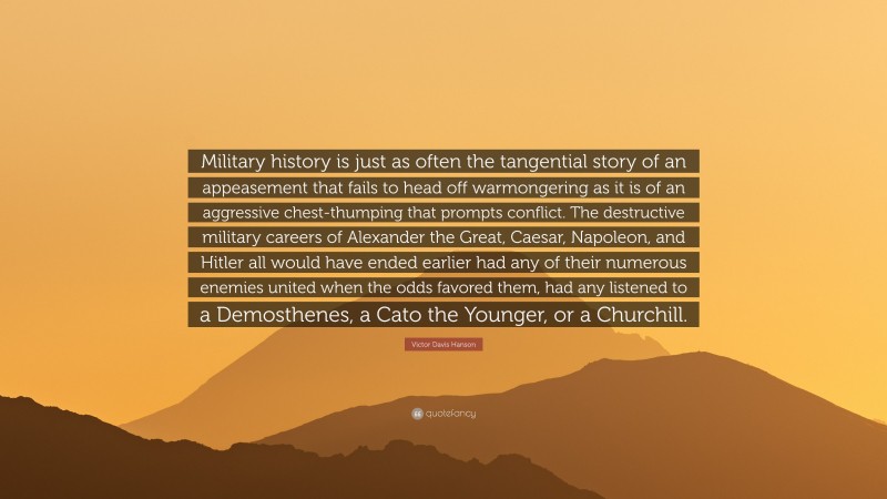 Victor Davis Hanson Quote: “Military history is just as often the tangential story of an appeasement that fails to head off warmongering as it is of an aggressive chest-thumping that prompts conflict. The destructive military careers of Alexander the Great, Caesar, Napoleon, and Hitler all would have ended earlier had any of their numerous enemies united when the odds favored them, had any listened to a Demosthenes, a Cato the Younger, or a Churchill.”
