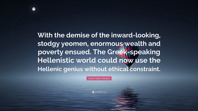 Victor Davis Hanson Quote: “With the demise of the inward-looking, stodgy yeomen, enormous wealth and poverty ensued. The Greek-speaking Hellenistic world could now use the Hellenic genius without ethical constraint.”