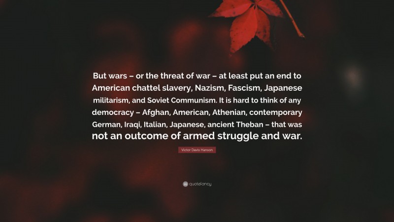 Victor Davis Hanson Quote: “But wars – or the threat of war – at least put an end to American chattel slavery, Nazism, Fascism, Japanese militarism, and Soviet Communism. It is hard to think of any democracy – Afghan, American, Athenian, contemporary German, Iraqi, Italian, Japanese, ancient Theban – that was not an outcome of armed struggle and war.”