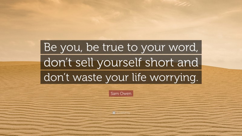 Sam Owen Quote: “Be you, be true to your word, don’t sell yourself short and don’t waste your life worrying.”