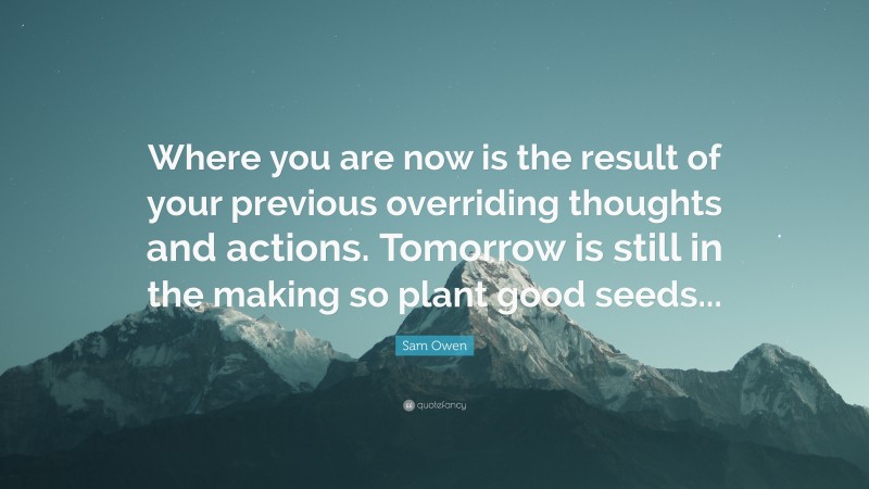 Sam Owen Quote: “Where you are now is the result of your previous overriding thoughts and actions. Tomorrow is still in the making so plant good seeds...”