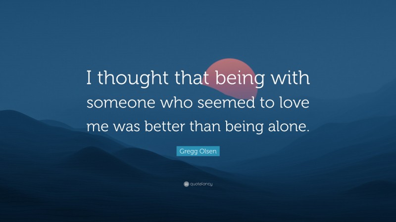 Gregg Olsen Quote: “I thought that being with someone who seemed to love me was better than being alone.”
