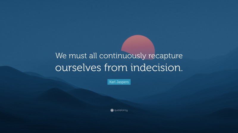 Karl Jaspers Quote: “We must all continuously recapture ourselves from indecision.”