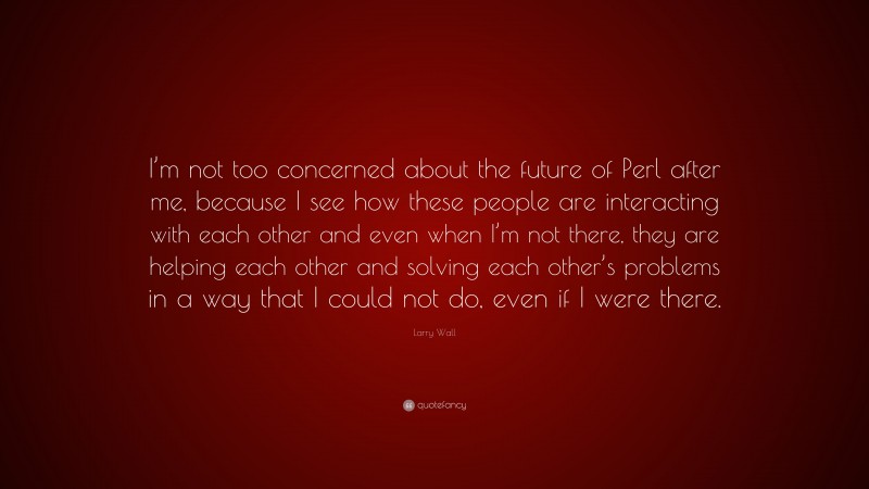 Larry Wall Quote: “I’m not too concerned about the future of Perl after me, because I see how these people are interacting with each other and even when I’m not there, they are helping each other and solving each other’s problems in a way that I could not do, even if I were there.”