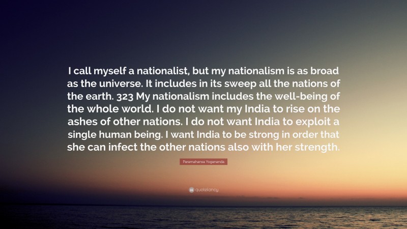 Paramahansa Yogananda Quote: “I call myself a nationalist, but my nationalism is as broad as the universe. It includes in its sweep all the nations of the earth. 323 My nationalism includes the well-being of the whole world. I do not want my India to rise on the ashes of other nations. I do not want India to exploit a single human being. I want India to be strong in order that she can infect the other nations also with her strength.”