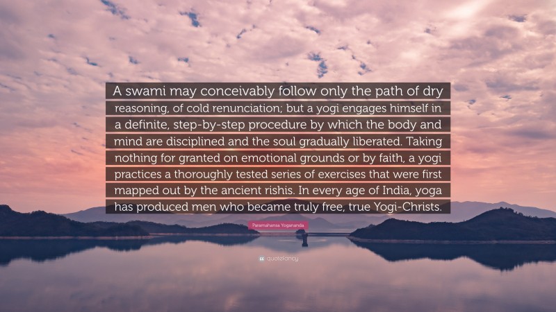 Paramahansa Yogananda Quote: “A swami may conceivably follow only the path of dry reasoning, of cold renunciation; but a yogi engages himself in a definite, step-by-step procedure by which the body and mind are disciplined and the soul gradually liberated. Taking nothing for granted on emotional grounds or by faith, a yogi practices a thoroughly tested series of exercises that were first mapped out by the ancient rishis. In every age of India, yoga has produced men who became truly free, true Yogi-Christs.”