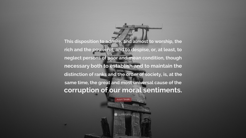 Adam Smith Quote: “This disposition to admire, and almost to worship, the rich and the powerful, and to despise, or, at least, to neglect persons of poor and mean condition, though necessary both to establish and to maintain the distinction of ranks and the order of society, is, at the same time, the great and most universal cause of the corruption of our moral sentiments.”