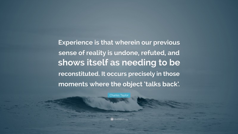 Charles Taylor Quote: “Experience is that wherein our previous sense of reality is undone, refuted, and shows itself as needing to be reconstituted. It occurs precisely in those moments where the object ‘talks back’.”
