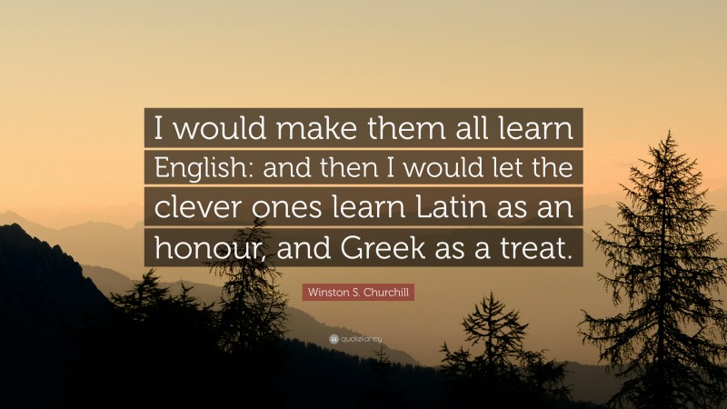 Winston S. Churchill Quote: “I would make them all learn English: and then I would let the clever ones learn Latin as an honour, and Greek as a treat.”