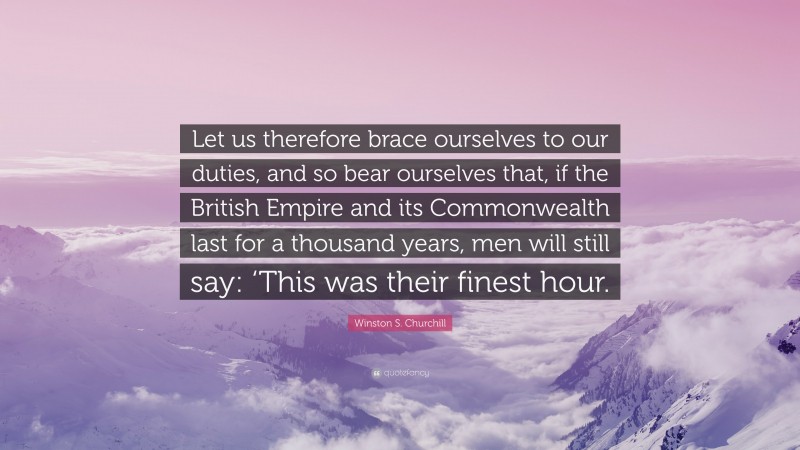 Winston S. Churchill Quote: “Let us therefore brace ourselves to our duties, and so bear ourselves that, if the British Empire and its Commonwealth last for a thousand years, men will still say: ‘This was their finest hour.”