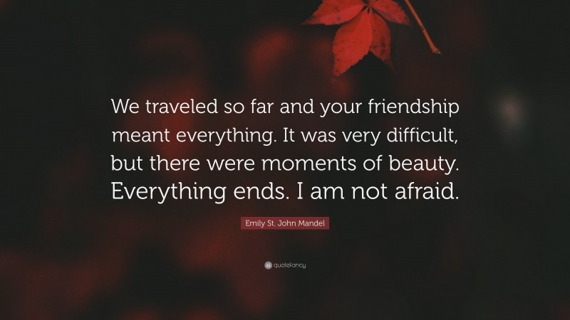 Emily St. John Mandel Quote: “We traveled so far and your friendship meant everything. It was very difficult, but there were moments of beauty. Everything ends. I am not afraid.”