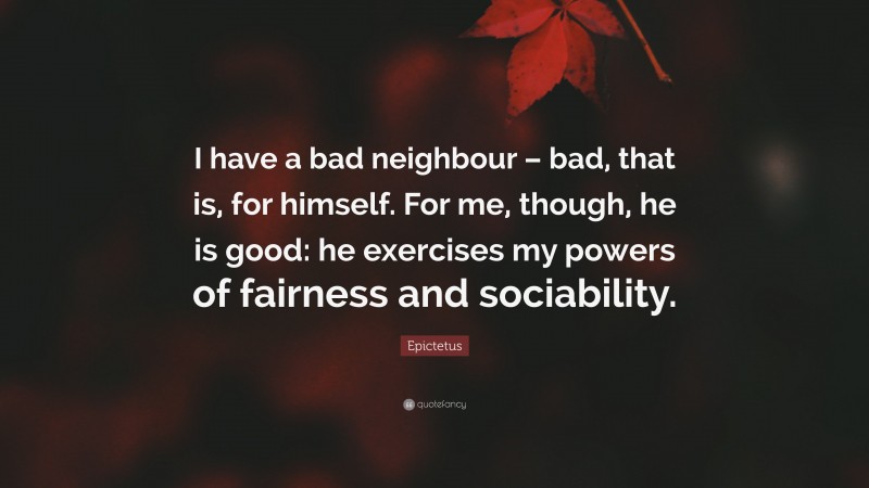 Epictetus Quote: “I have a bad neighbour – bad, that is, for himself. For me, though, he is good: he exercises my powers of fairness and sociability.”