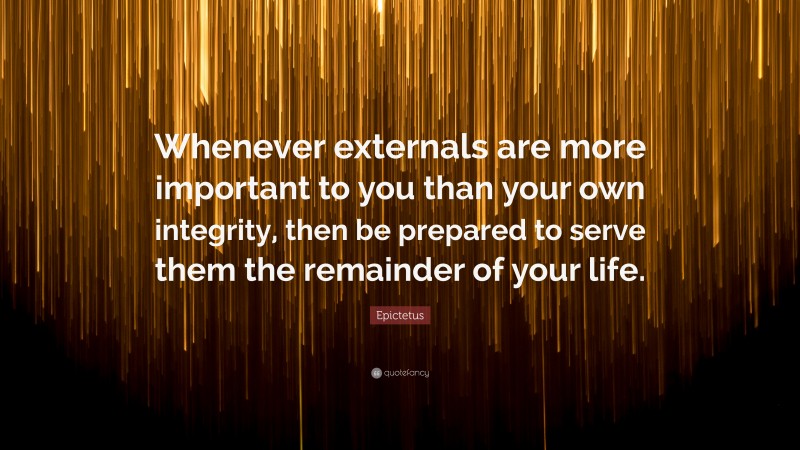 Epictetus Quote: “Whenever externals are more important to you than your own integrity, then be prepared to serve them the remainder of your life.”