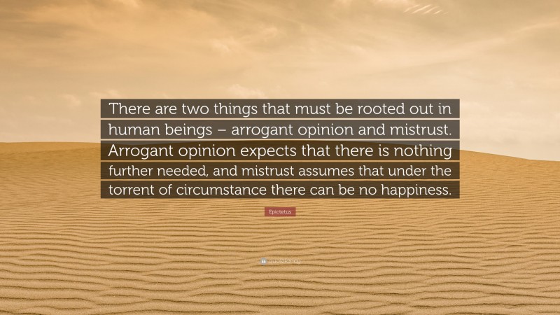 Epictetus Quote: “There are two things that must be rooted out in human beings – arrogant opinion and mistrust. Arrogant opinion expects that there is nothing further needed, and mistrust assumes that under the torrent of circumstance there can be no happiness.”
