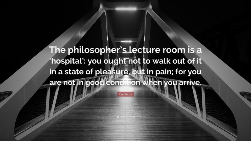 Epictetus Quote: “The philosopher’s lecture room is a ‘hospital’: you ought not to walk out of it in a state of pleasure, but in pain; for you are not in good condition when you arrive.”