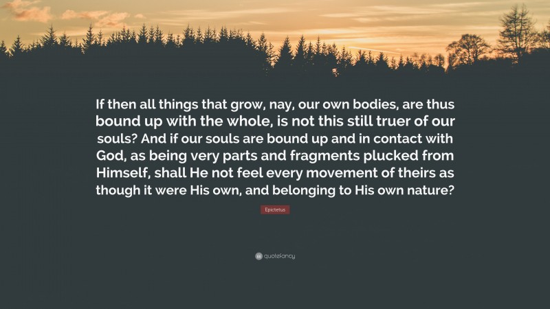 Epictetus Quote: “If then all things that grow, nay, our own bodies, are thus bound up with the whole, is not this still truer of our souls? And if our souls are bound up and in contact with God, as being very parts and fragments plucked from Himself, shall He not feel every movement of theirs as though it were His own, and belonging to His own nature?”