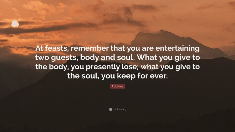 Epictetus Quote: “At feasts, remember that you are entertaining two guests, body and soul. What you give to the body, you presently lose; what you give to the soul, you keep for ever.”