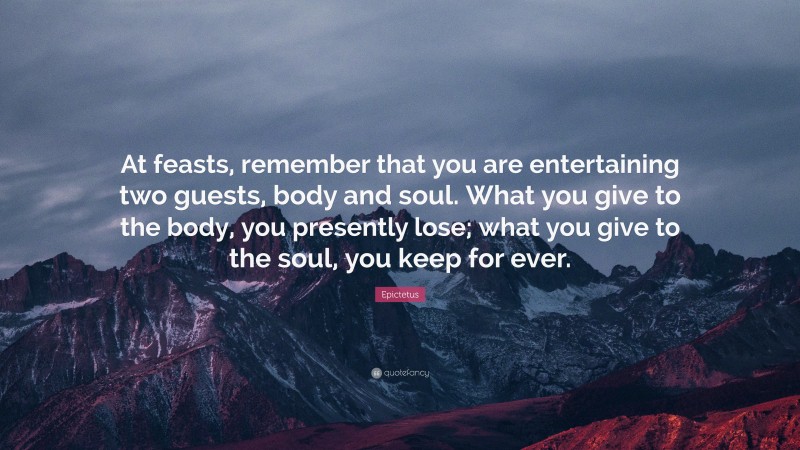 Epictetus Quote: “At feasts, remember that you are entertaining two guests, body and soul. What you give to the body, you presently lose; what you give to the soul, you keep for ever.”