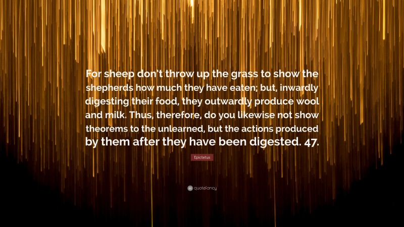Epictetus Quote: “For sheep don’t throw up the grass to show the shepherds how much they have eaten; but, inwardly digesting their food, they outwardly produce wool and milk. Thus, therefore, do you likewise not show theorems to the unlearned, but the actions produced by them after they have been digested. 47.”